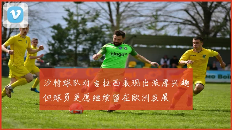 沙特球队对吉拉西表现出浓厚兴趣但球员更愿继续留在欧洲发展