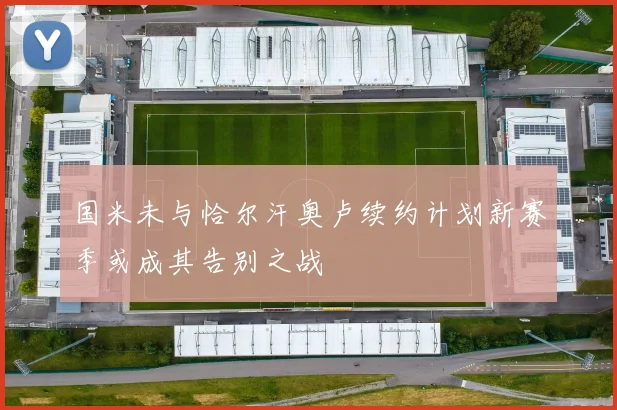 国米未与恰尔汗奥卢续约计划新赛季或成其告别之战
