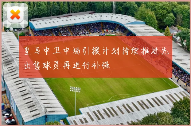 皇马中卫中场引援计划持续推进先出售球员再进行补强