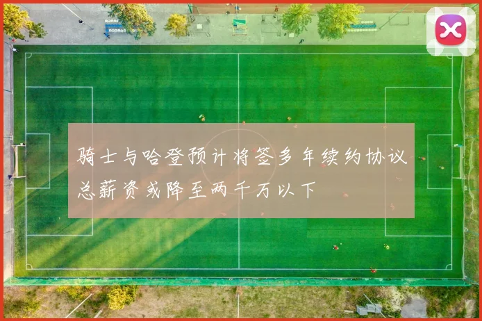 骑士与哈登预计将签多年续约协议总薪资或降至两千万以下