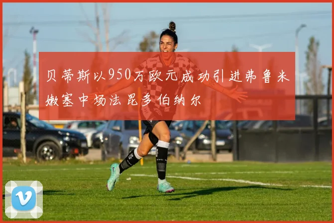 贝蒂斯以950万欧元成功引进弗鲁米嫩塞中场法昆多伯纳尔