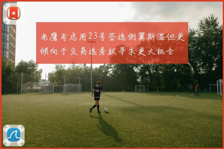 老鹰考虑用23号签选侧翼斯温但更倾向于交易选秀权寻求更大机会