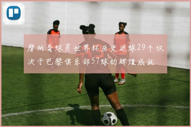 摩纳哥球员世界杯历史进球29个仅次于巴黎俱乐部57球的辉煌成就