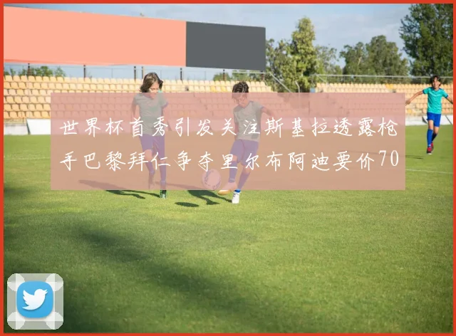 世界杯首秀引发关注斯基拉透露枪手巴黎拜仁争夺里尔布阿迪要价7000万欧
