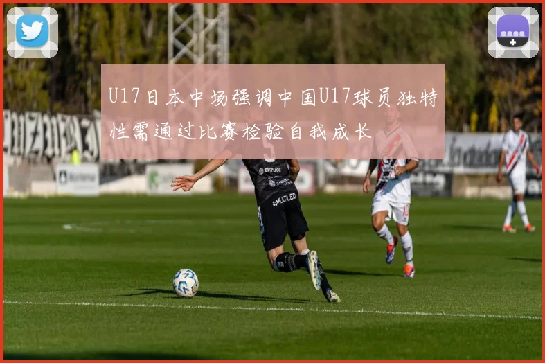 U17日本中场强调中国U17球员独特性需通过比赛检验自我成长