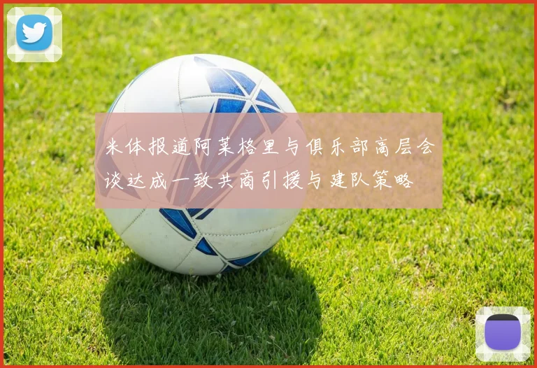 米体报道阿莱格里与俱乐部高层会谈达成一致共商引援与建队策略