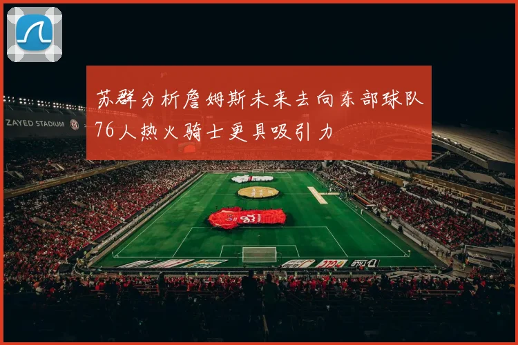 苏群分析詹姆斯未来去向东部球队76人热火骑士更具吸引力