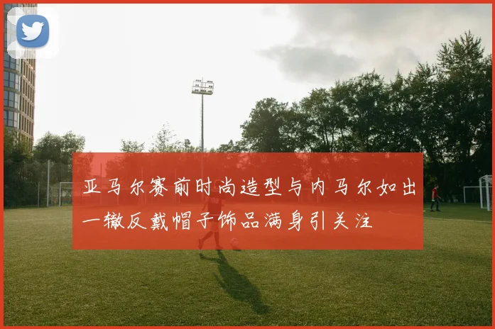 亚马尔赛前时尚造型与内马尔如出一辙反戴帽子饰品满身引关注