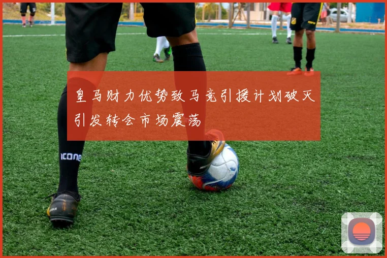 皇马财力优势致马竞引援计划破灭引发转会市场震荡