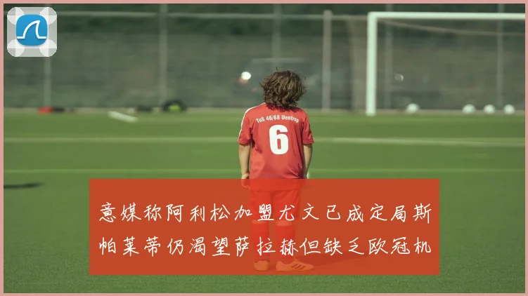 意媒称阿利松加盟尤文已成定局斯帕莱蒂仍渴望萨拉赫但缺乏欧冠机会