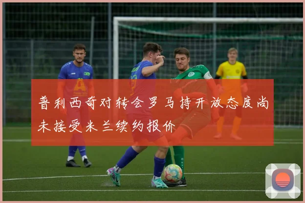 普利西奇对转会罗马持开放态度尚未接受米兰续约报价