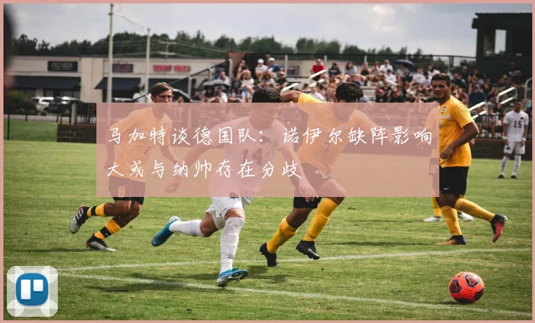 马加特谈德国队：诺伊尔缺阵影响大或与纳帅存在分歧