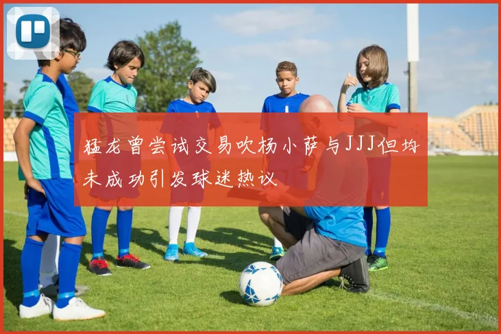 猛龙曾尝试交易吹杨小萨与JJJ但均未成功引发球迷热议
