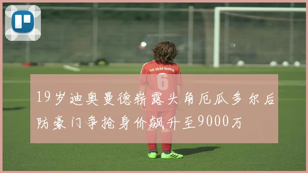 19岁迪奥曼德崭露头角厄瓜多尔后防豪门争抢身价飙升至9000万