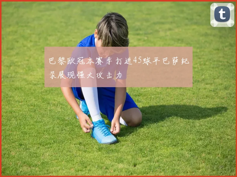 巴黎欧冠本赛季打进45球平巴萨纪录展现强大攻击力