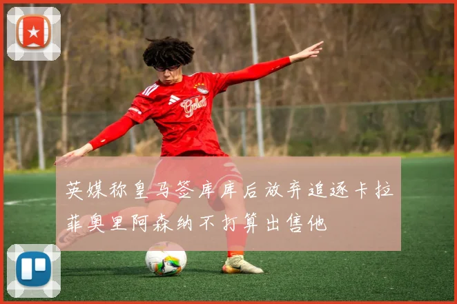 英媒称皇马签库库后放弃追逐卡拉菲奥里阿森纳不打算出售他