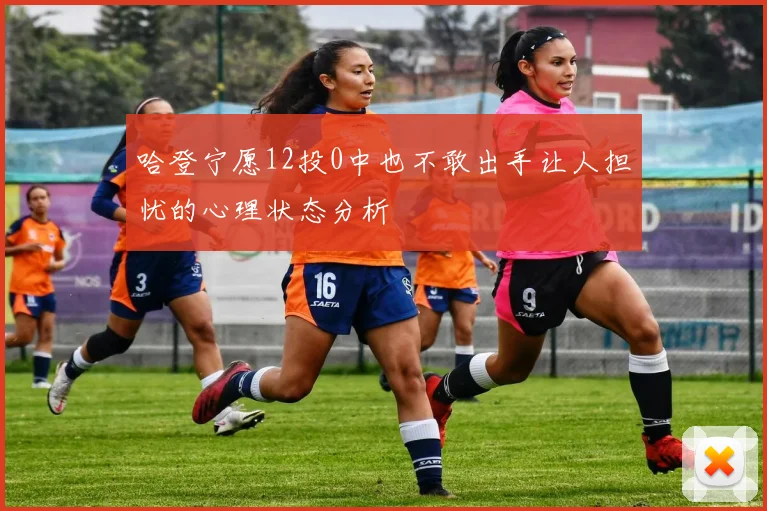 哈登宁愿12投0中也不敢出手让人担忧的心理状态分析
