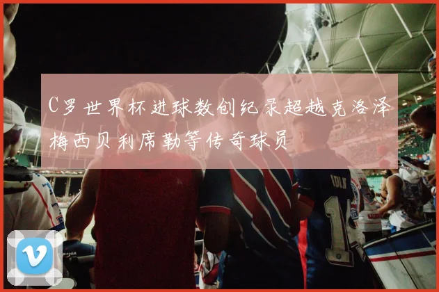 C罗世界杯进球数创纪录超越克洛泽梅西贝利席勒等传奇球员