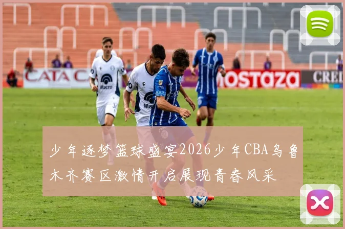少年逐梦篮球盛宴2026少年CBA乌鲁木齐赛区激情开启展现青春风采